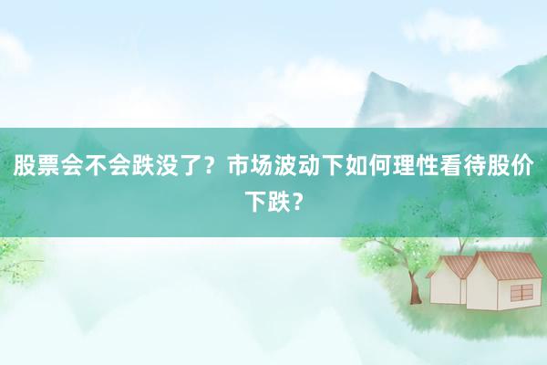 股票会不会跌没了？市场波动下如何理性看待股价下跌？