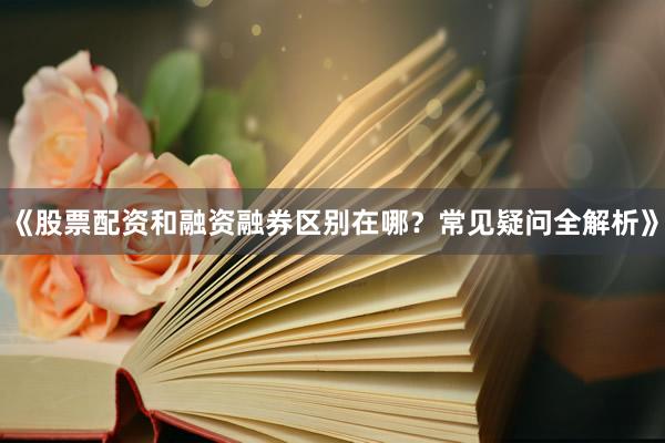 《股票配资和融资融券区别在哪？常见疑问全解析》