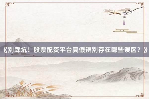 《别踩坑！股票配资平台真假辨别存在哪些误区？》