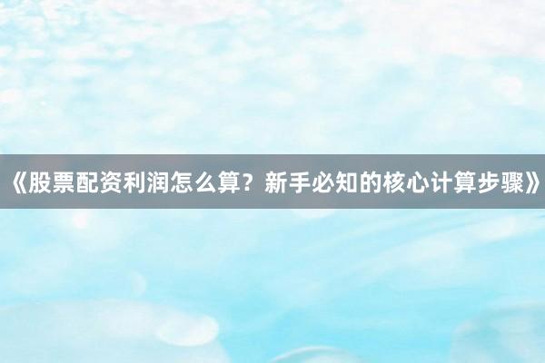 《股票配资利润怎么算？新手必知的核心计算步骤》