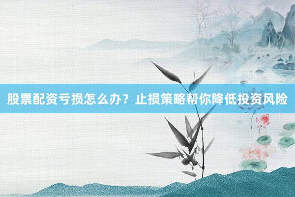 股票配资亏损怎么办？止损策略帮你降低投资风险