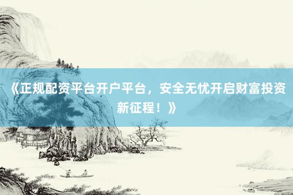 《正规配资平台开户平台，安全无忧开启财富投资新征程！》