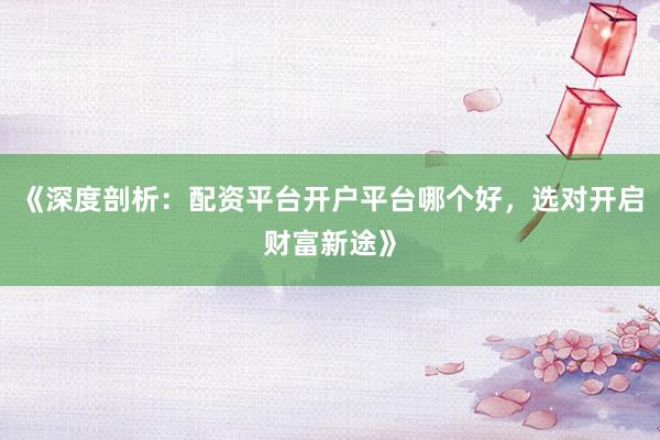《深度剖析：配资平台开户平台哪个好，选对开启财富新途》