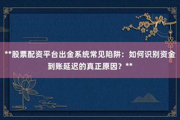 **股票配资平台出金系统常见陷阱：如何识别资金到账延迟的真正原因？**