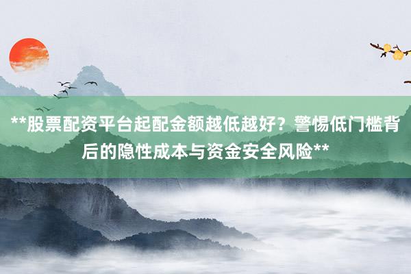 **股票配资平台起配金额越低越好？警惕低门槛背后的隐性成本与资金安全风险**
