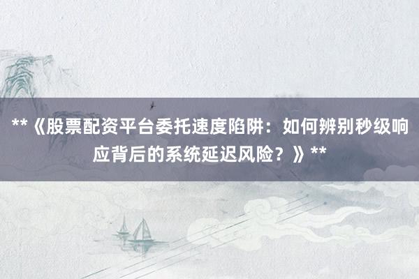 **《股票配资平台委托速度陷阱：如何辨别秒级响应背后的系统延迟风险？》**