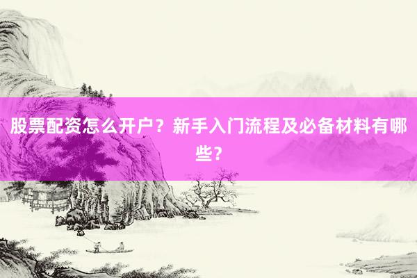 股票配资怎么开户？新手入门流程及必备材料有哪些？