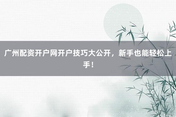 广州配资开户网开户技巧大公开，新手也能轻松上手！