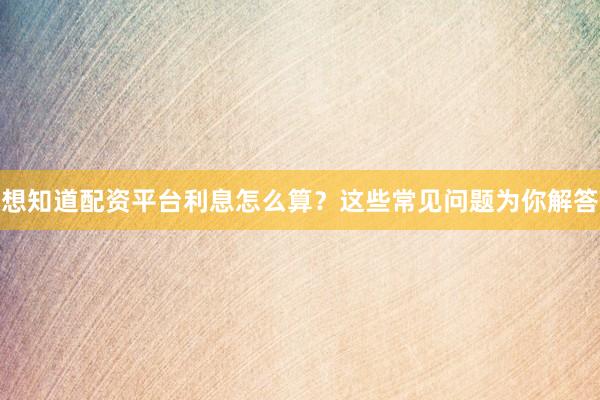 想知道配资平台利息怎么算？这些常见问题为你解答