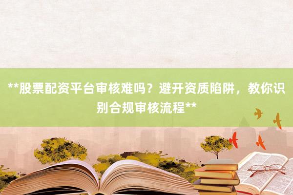 **股票配资平台审核难吗？避开资质陷阱，教你识别合规审核流程**
