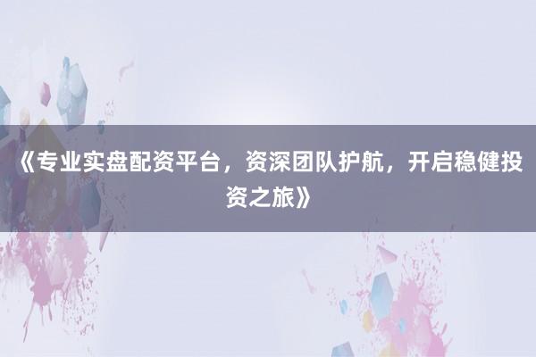 《专业实盘配资平台，资深团队护航，开启稳健投资之旅》