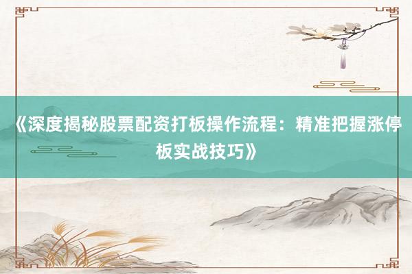 《深度揭秘股票配资打板操作流程：精准把握涨停板实战技巧》