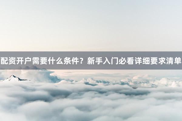 配资开户需要什么条件？新手入门必看详细要求清单
