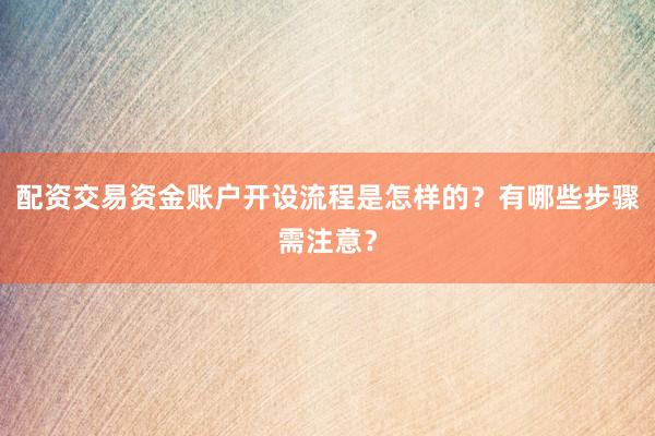 配资交易资金账户开设流程是怎样的？有哪些步骤需注意？