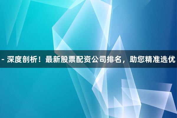 - 深度剖析！最新股票配资公司排名，助您精准选优