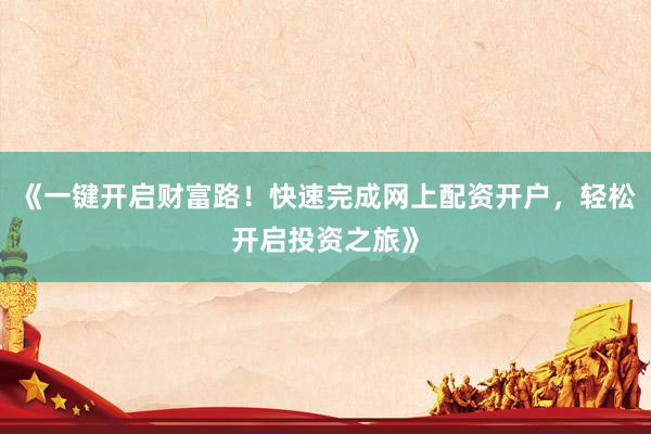 《一键开启财富路！快速完成网上配资开户，轻松开启投资之旅》