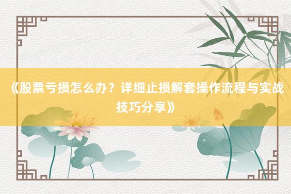 《股票亏损怎么办？详细止损解套操作流程与实战技巧分享》