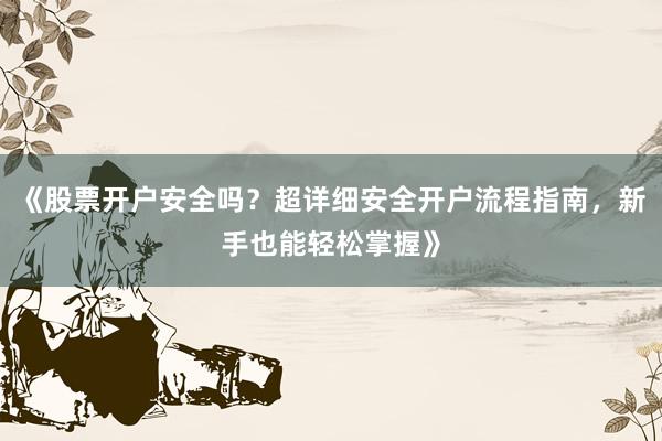 《股票开户安全吗？超详细安全开户流程指南，新手也能轻松掌握》