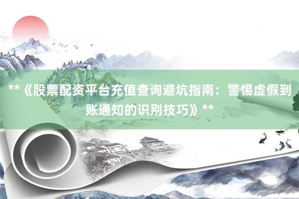 **《股票配资平台充值查询避坑指南：警惕虚假到账通知的识别技巧》**