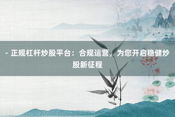 - 正规杠杆炒股平台：合规运营，为您开启稳健炒股新征程