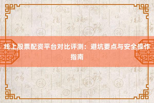 线上股票配资平台对比评测：避坑要点与安全操作指南