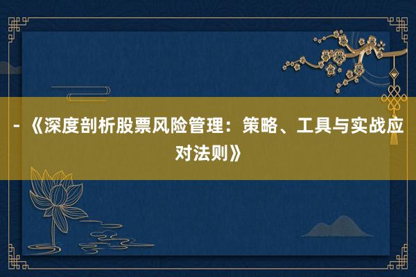 - 《深度剖析股票风险管理：策略、工具与实战应对法则》