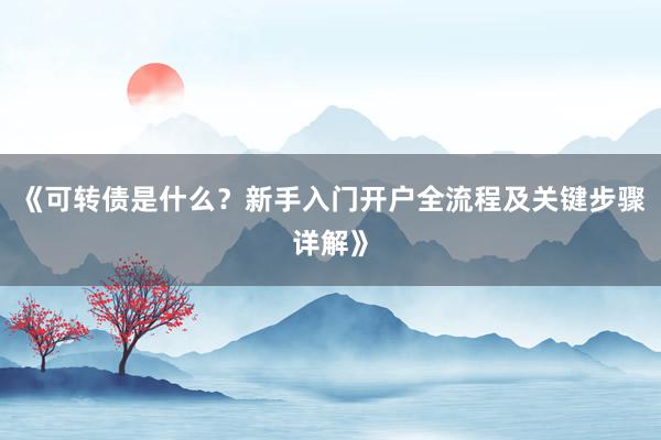 《可转债是什么？新手入门开户全流程及关键步骤详解》