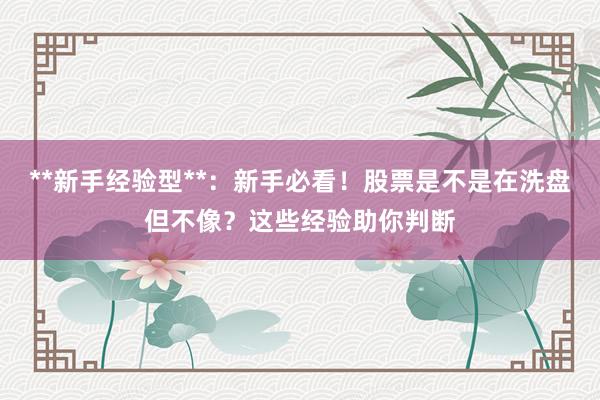 **新手经验型**：新手必看！股票是不是在洗盘但不像？这些经验助你判断