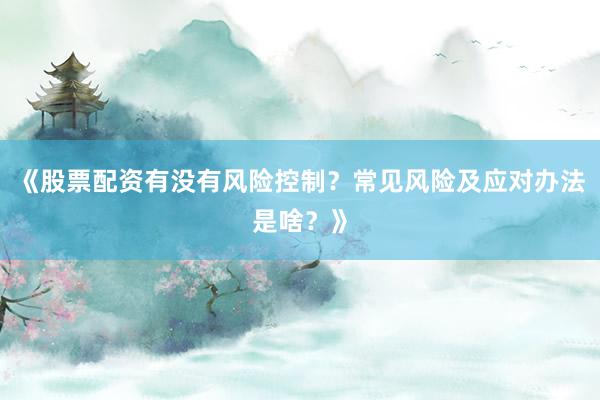 《股票配资有没有风险控制？常见风险及应对办法是啥？》