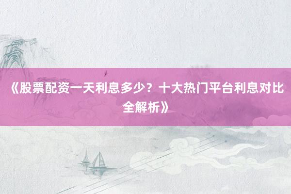《股票配资一天利息多少？十大热门平台利息对比全解析》