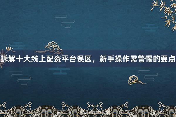 拆解十大线上配资平台误区，新手操作需警惕的要点