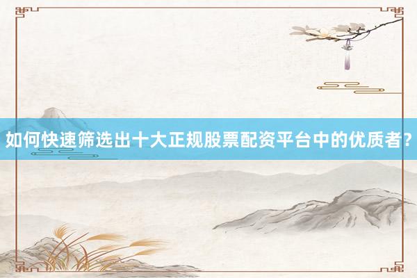 如何快速筛选出十大正规股票配资平台中的优质者？