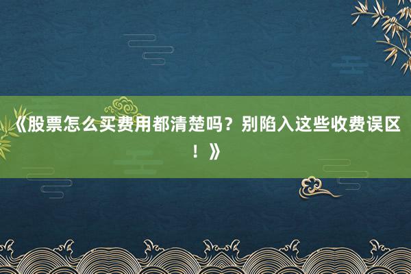 《股票怎么买费用都清楚吗？别陷入这些收费误区！》