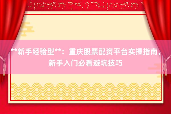 **新手经验型**：重庆股票配资平台实操指南，新手入门必看避坑技巧