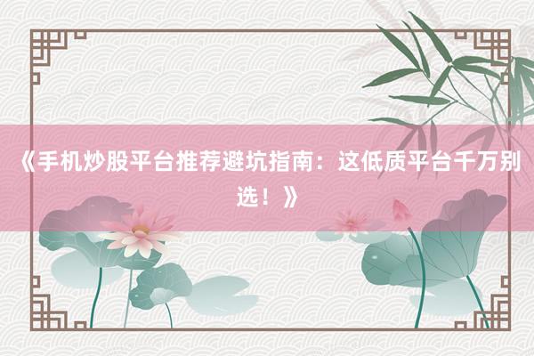 《手机炒股平台推荐避坑指南：这低质平台千万别选！》