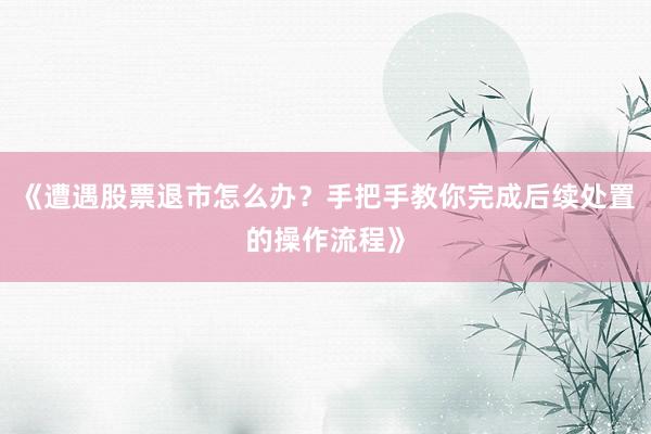 《遭遇股票退市怎么办?手把手教你完成后续处置的操作流程》