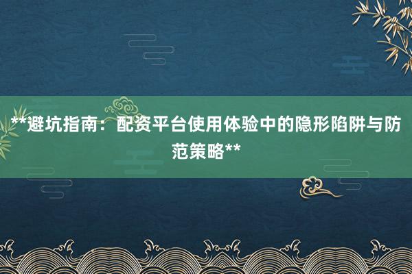 **避坑指南：配资平台使用体验中的隐形陷阱与防范策略**