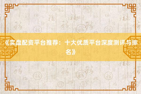 《实盘配资平台推荐：十大优质平台深度测评与排名》