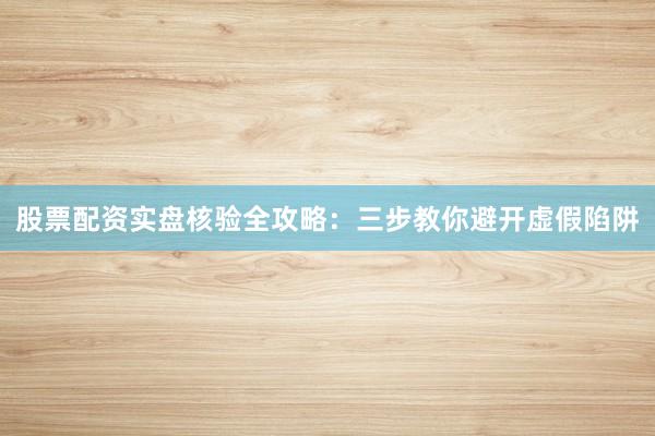 股票配资实盘核验全攻略：三步教你避开虚假陷阱