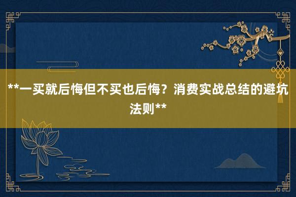 **一买就后悔但不买也后悔？消费实战总结的避坑法则**