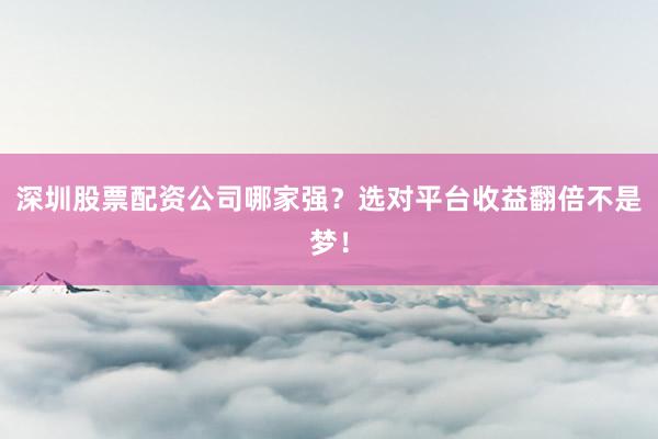 深圳股票配资公司哪家强？选对平台收益翻倍不是梦！