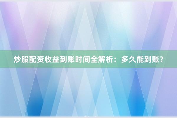 炒股配资收益到账时间全解析：多久能到账？