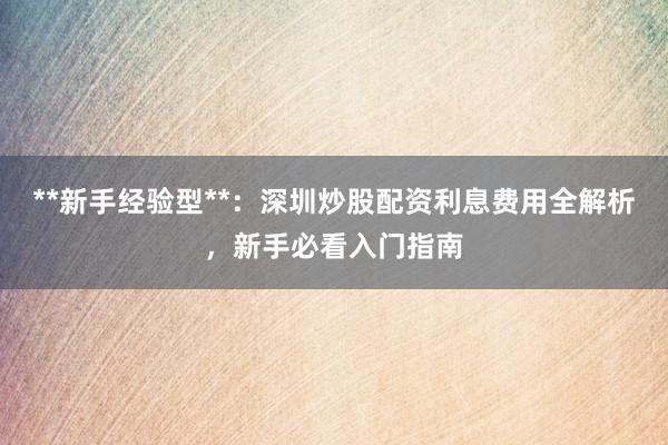 **新手经验型**：深圳炒股配资利息费用全解析，新手必看入门指南