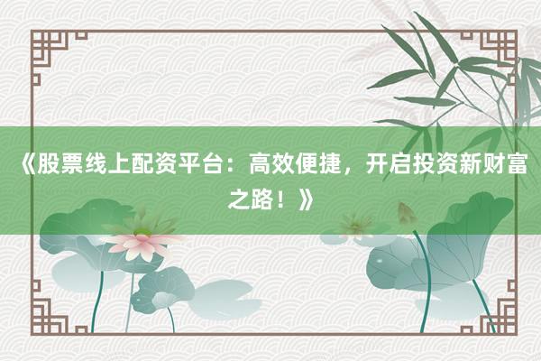 《股票线上配资平台:高效便捷,开启投资新财富之路!》