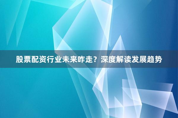 股票配资行业未来咋走?深度解读发展趋势