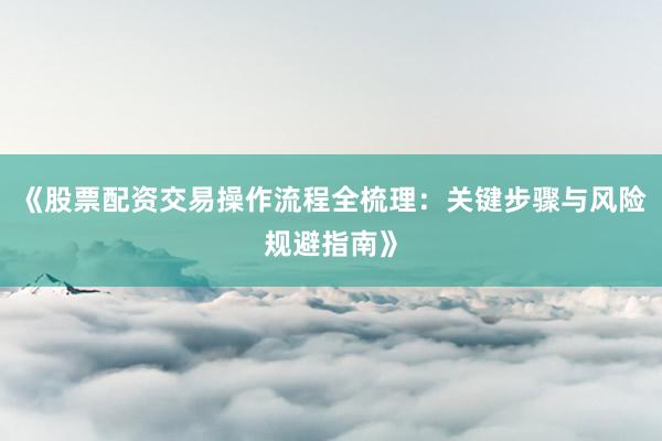 《股票配资交易操作流程全梳理：关键步骤与风险规避指南》