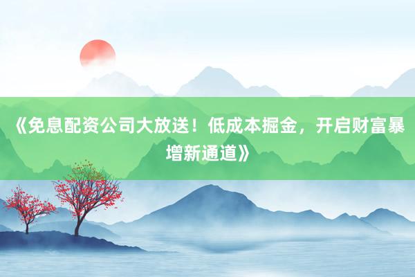 《免息配资公司大放送！低成本掘金，开启财富暴增新通道》