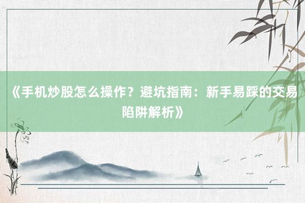 《手机炒股怎么操作？避坑指南：新手易踩的交易陷阱解析》