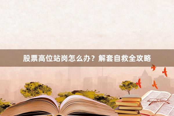 股票高位站岗怎么办？解套自救全攻略