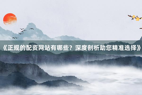 《正规的配资网站有哪些？深度剖析助您精准选择》